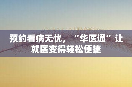 预约看病无忧，“华医通”让就医变得轻松便捷