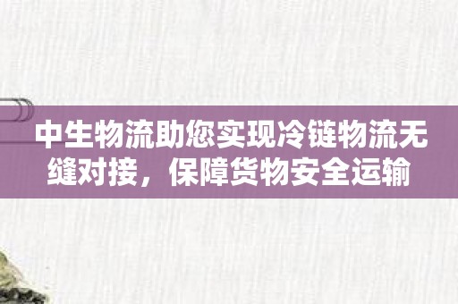 中生物流助您实现冷链物流无缝对接，保障货物安全运输