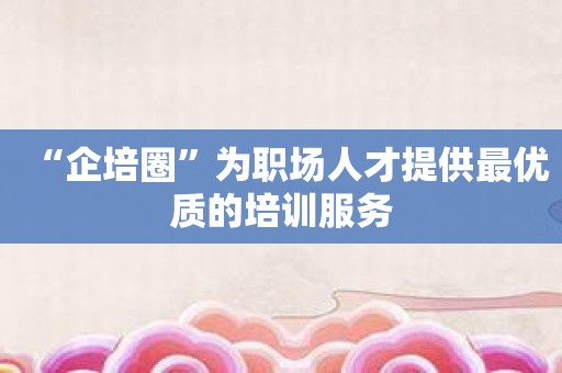 “企培圈”为职场人才提供最优质的培训服务