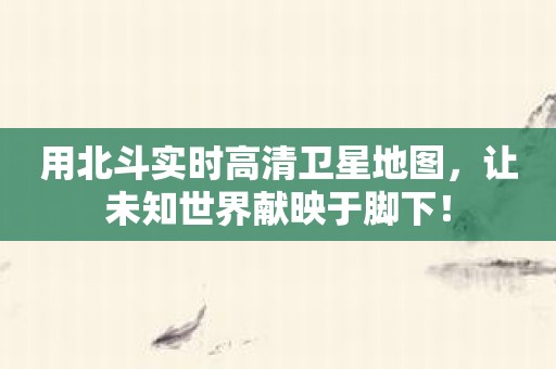 用北斗实时高清卫星地图，让未知世界献映于脚下！