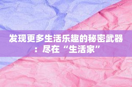 发现更多生活乐趣的秘密武器：尽在“生活家”