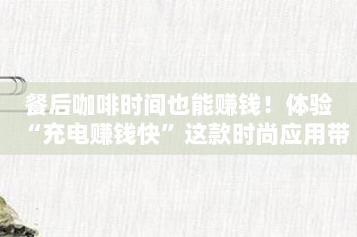 餐后咖啡时间也能赚钱！体验“充电赚钱快”这款时尚应用带来的改变！