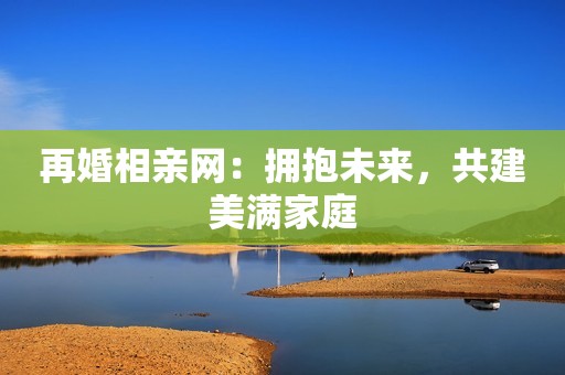 再婚相亲网：拥抱未来，共建美满家庭