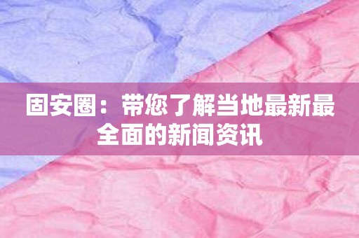 固安圈：带您了解当地最新最全面的新闻资讯