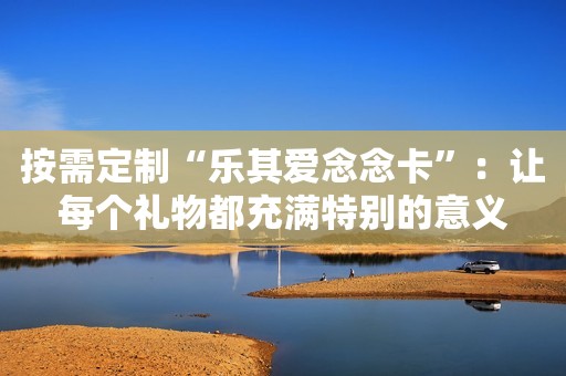 按需定制“乐其爱念念卡”：让每个礼物都充满特别的意义