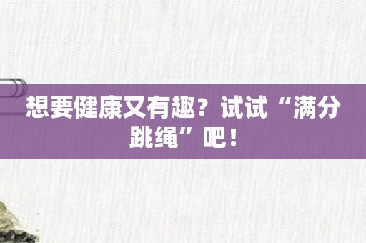 想要健康又有趣？试试“满分跳绳”吧！