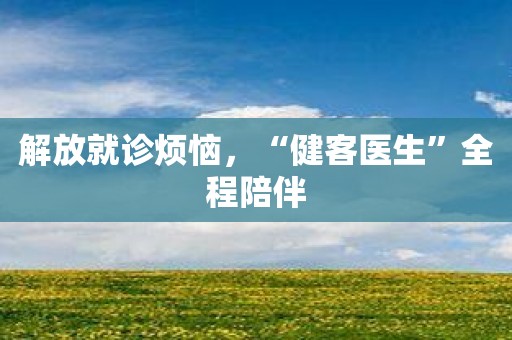 解放就诊烦恼，“健客医生”全程陪伴