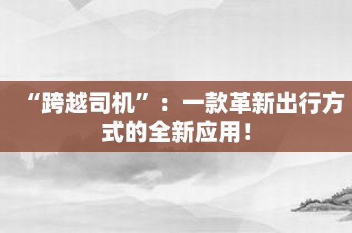 “跨越司机”：一款革新出行方式的全新应用！