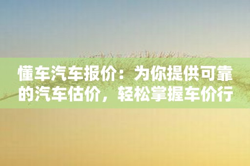 懂车汽车报价：为你提供可靠的汽车估价，轻松掌握车价行情！