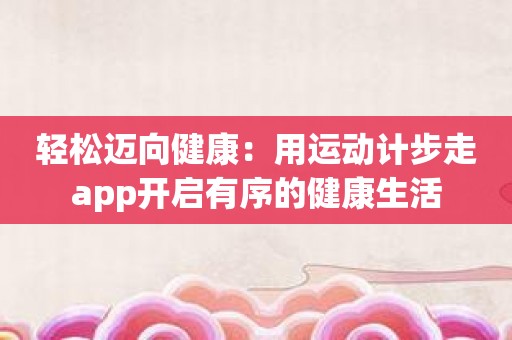 轻松迈向健康：用运动计步走app开启有序的健康生活