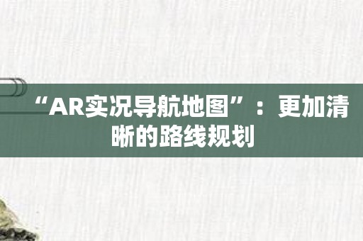 “AR实况导航地图”：更加清晰的路线规划