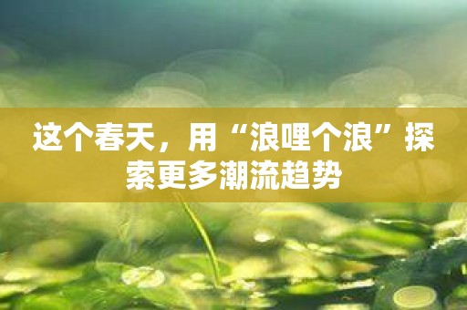 这个春天，用“浪哩个浪”探索更多潮流趋势