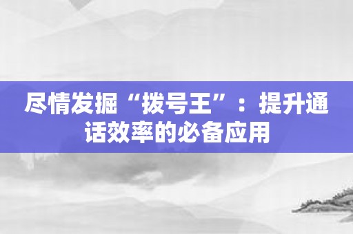 尽情发掘“拨号王”：提升通话效率的必备应用