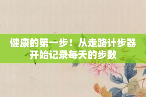 健康的第一步！从走路计步器开始记录每天的步数