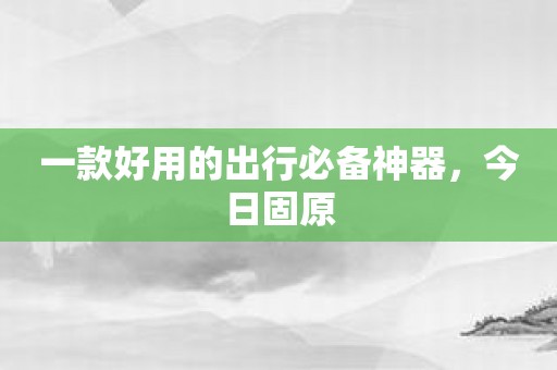 一款好用的出行必备神器，今日固原
