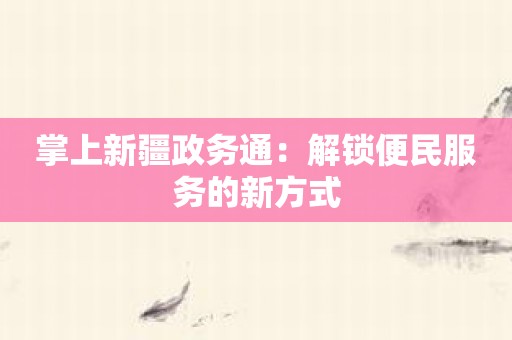 掌上新疆政务通：解锁便民服务的新方式