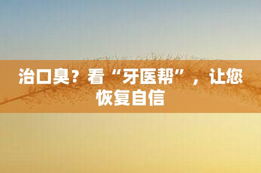 治口臭？看“牙医帮”，让您恢复自信