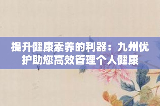 提升健康素养的利器：九州优护助您高效管理个人健康
