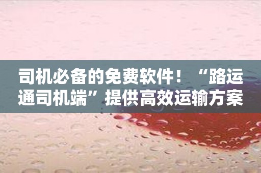 司机必备的免费软件！“路运通司机端”提供高效运输方案