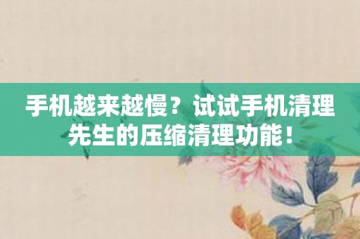 手机越来越慢？试试手机清理先生的压缩清理功能！