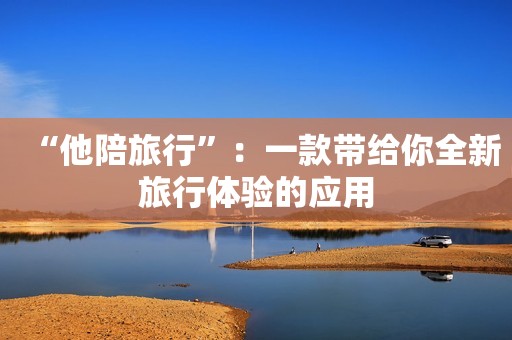 “他陪旅行”：一款带给你全新旅行体验的应用