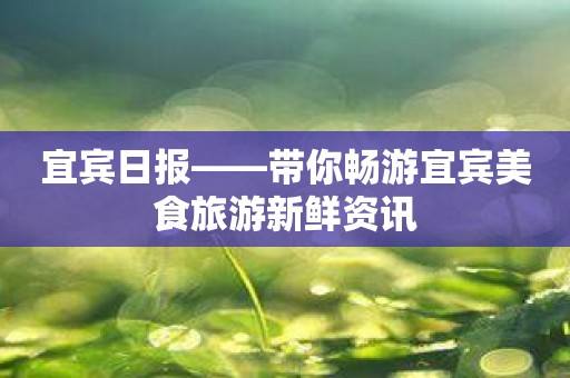 宜宾日报——带你畅游宜宾美食旅游新鲜资讯