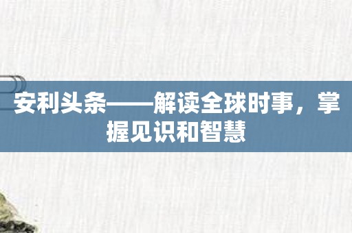 安利头条——解读全球时事，掌握见识和智慧