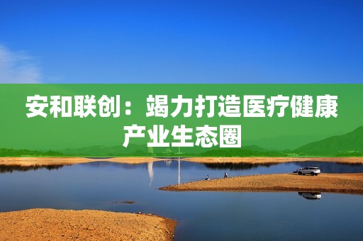 安和联创：竭力打造医疗健康产业生态圈