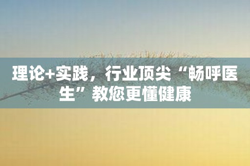理论+实践，行业顶尖“畅呼医生”教您更懂健康