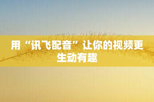 用“讯飞配音”让你的视频更生动有趣