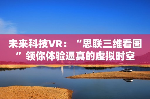 未来科技VR：“思联三维看图”领你体验逼真的虚拟时空