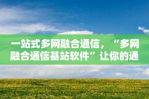 一站式多网融合通信，“多网融合通信基站软件”让你的通信自由畅快