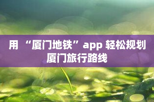 用 “厦门地铁”app 轻松规划厦门旅行路线