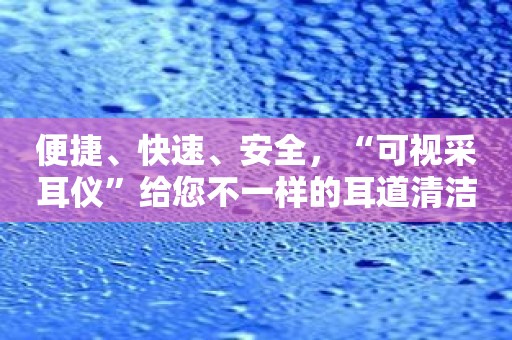 便捷、快速、安全，“可视采耳仪”给您不一样的耳道清洁