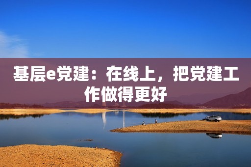 基层e党建：在线上，把党建工作做得更好