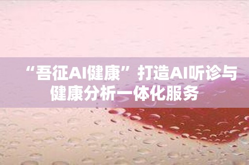 “吾征AI健康”打造AI听诊与健康分析一体化服务