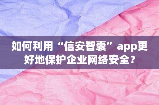 如何利用“信安智囊”app更好地保护企业网络安全？