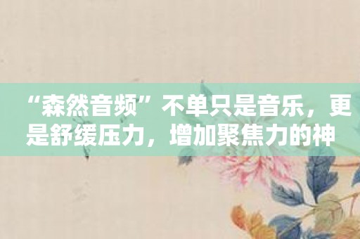 “森然音频”不单只是音乐，更是舒缓压力，增加聚焦力的神器！