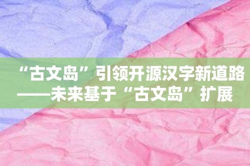 “古文岛”引领开源汉字新道路——未来基于“古文岛”扩展课程和教学资源