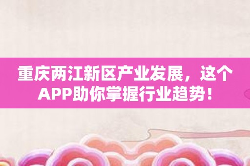 重庆两江新区产业发展，这个APP助你掌握行业趋势！