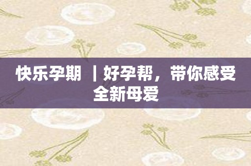 快乐孕期 ｜好孕帮，带你感受全新母爱