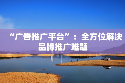 “广告推广平台”：全方位解决品牌推广难题