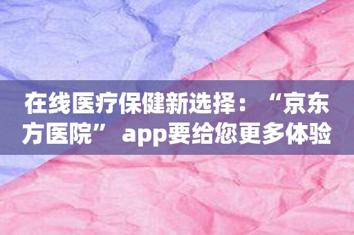 在线医疗保健新选择：“京东方医院” app要给您更多体验！