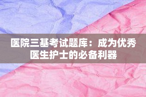 医院三基考试题库：成为优秀医生护士的必备利器