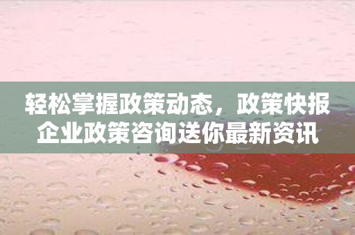 轻松掌握政策动态，政策快报企业政策咨询送你最新资讯