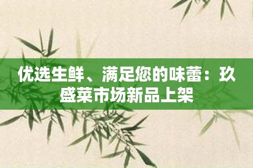 优选生鲜、满足您的味蕾：玖盛菜市场新品上架