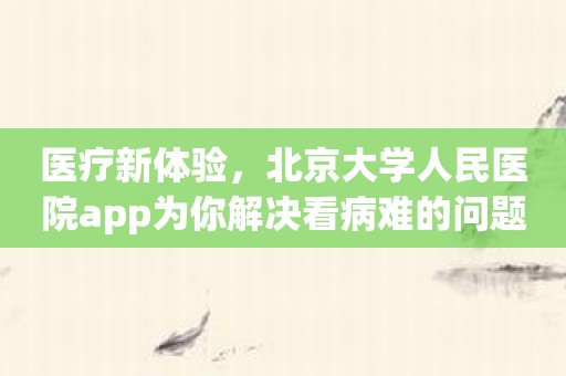 医疗新体验，北京大学人民医院app为你解决看病难的问题