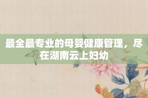 最全最专业的母婴健康管理，尽在湖南云上妇幼