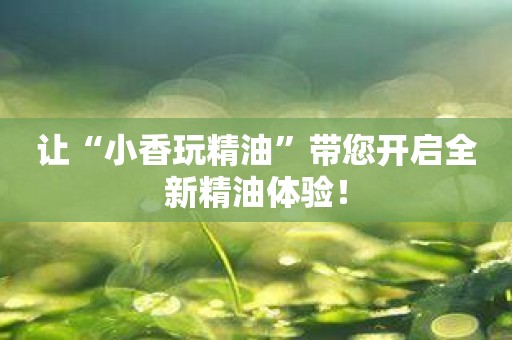 让“小香玩精油”带您开启全新精油体验！