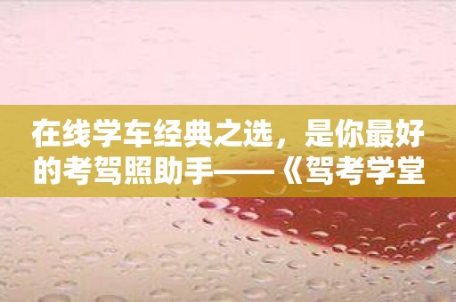 在线学车经典之选，是你最好的考驾照助手——《驾考学堂》